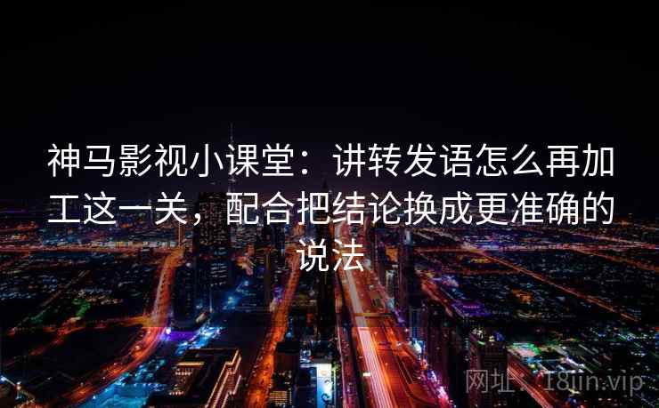 神马影视小课堂:讲转发语怎么再加工这一关,配合把结论换成更准确的说法 神马影视小课堂:讲转发语怎么再加工这一关,配合把结论换成更准确的说法